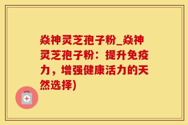 焱神灵芝孢子粉_焱神灵芝孢子粉：提升免疫力，增强健康活力的天然选择)