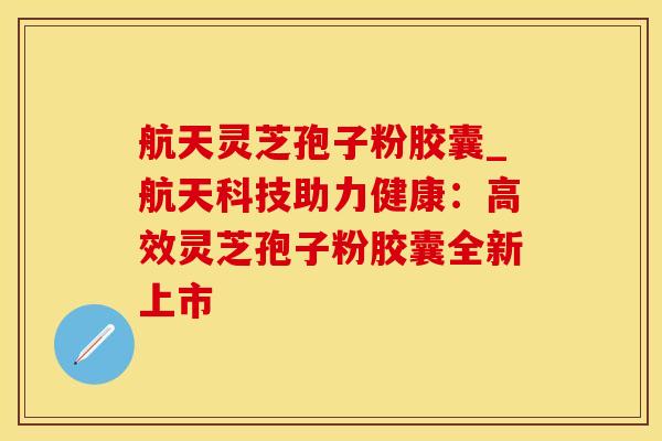 航天灵芝孢子粉胶囊_航天科技助力健康：高效灵芝孢子粉胶囊全新上市