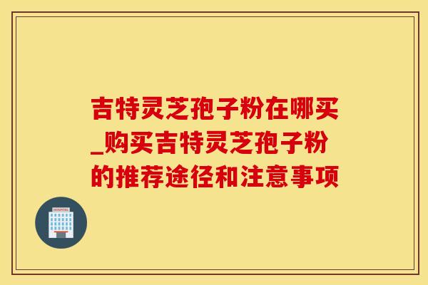 吉特灵芝孢子粉在哪买_购买吉特灵芝孢子粉的推荐途径和注意事项