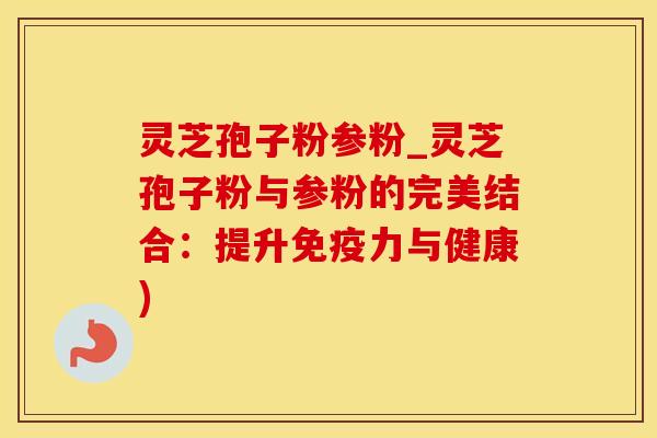 灵芝孢子粉参粉_灵芝孢子粉与参粉的完美结合：提升免疫力与健康)