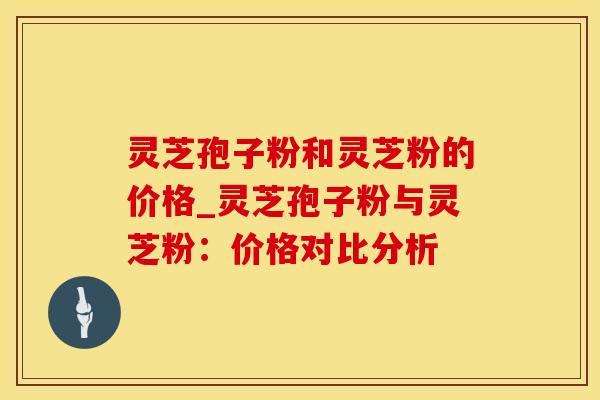 灵芝孢子粉和灵芝粉的价格_灵芝孢子粉与灵芝粉：价格对比分析