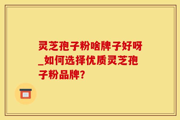 灵芝孢子粉啥牌子好呀_如何选择优质灵芝孢子粉品牌？