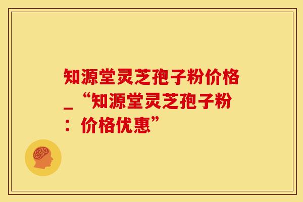知源堂灵芝孢子粉价格_“知源堂灵芝孢子粉：价格优惠”