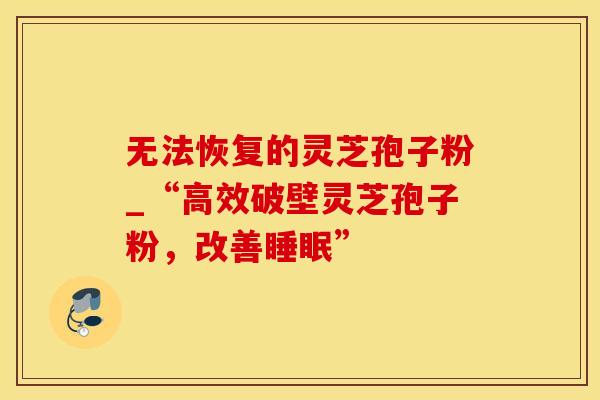 无法恢复的灵芝孢子粉_“高效破壁灵芝孢子粉，改善睡眠”