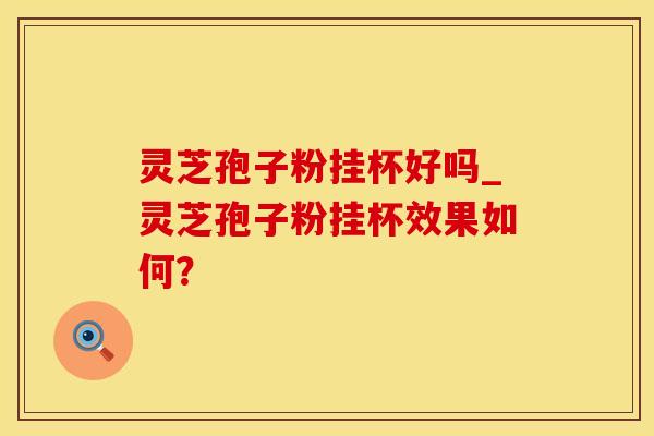 灵芝孢子粉挂杯好吗_灵芝孢子粉挂杯效果如何？