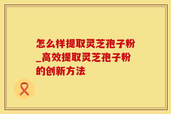 怎么样提取灵芝孢子粉_高效提取灵芝孢子粉的创新方法