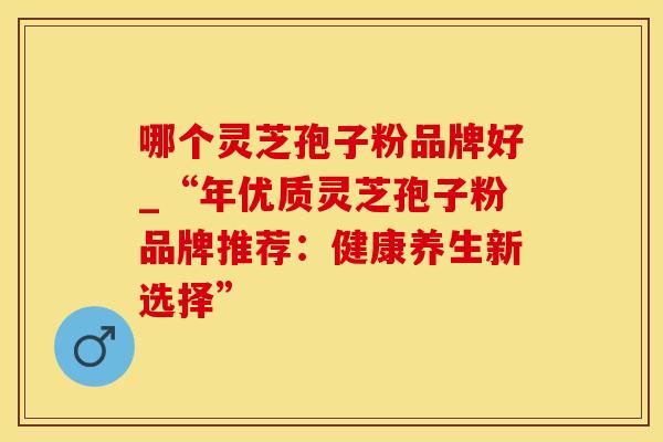 哪个灵芝孢子粉品牌好_“年优质灵芝孢子粉品牌推荐：健康养生新选择”