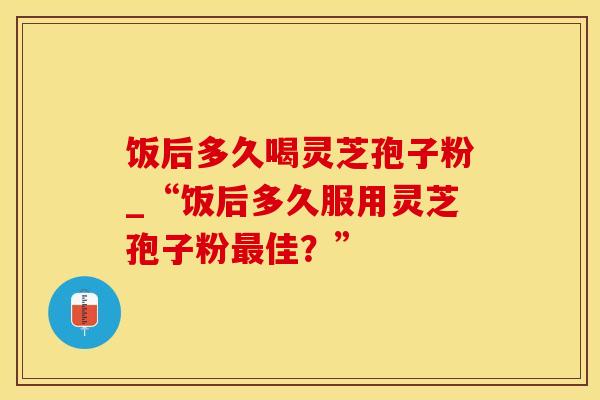 饭后多久喝灵芝孢子粉_“饭后多久服用灵芝孢子粉最佳？”