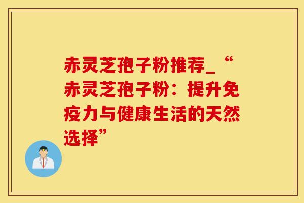 赤灵芝孢子粉推荐_“赤灵芝孢子粉：提升免疫力与健康生活的天然选择”