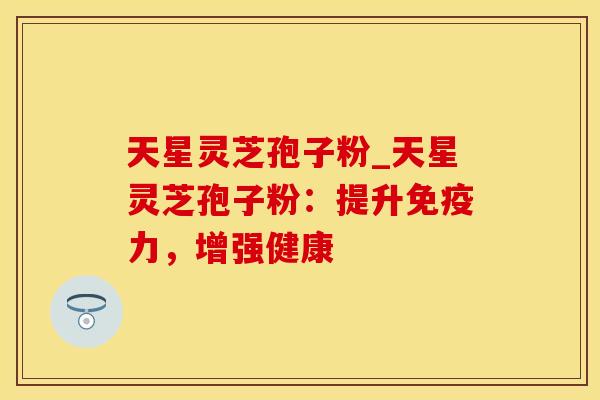 天星灵芝孢子粉_天星灵芝孢子粉：提升免疫力，增强健康