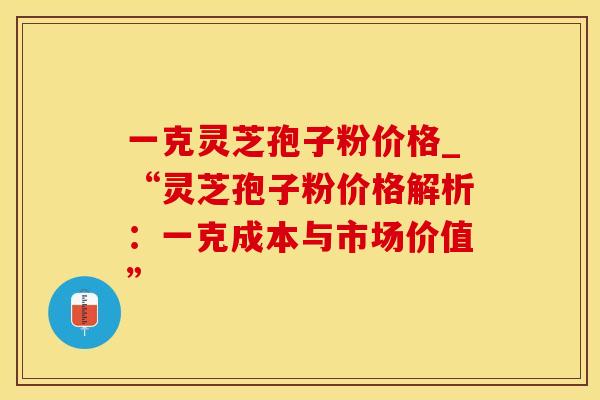 一克灵芝孢子粉价格_“灵芝孢子粉价格解析：一克成本与市场价值”