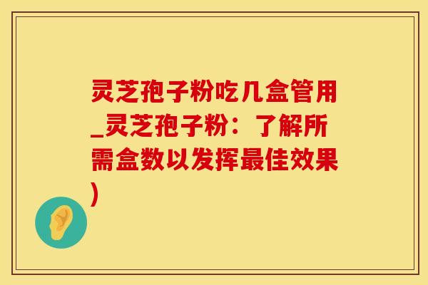 灵芝孢子粉吃几盒管用_灵芝孢子粉：了解所需盒数以发挥最佳效果)