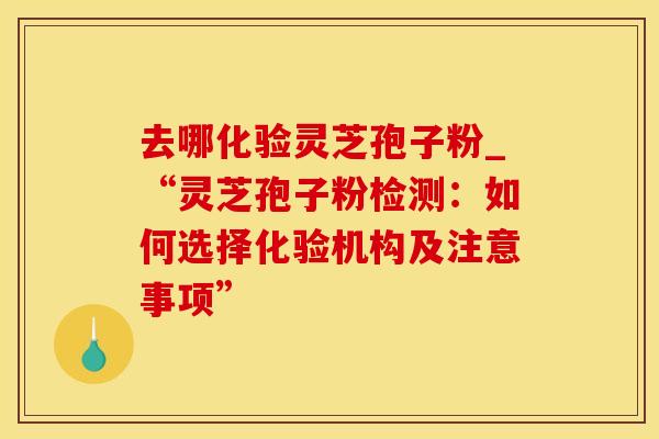 去哪化验灵芝孢子粉_“灵芝孢子粉检测：如何选择化验机构及注意事项”