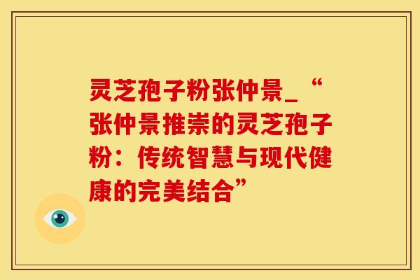 灵芝孢子粉张仲景_“张仲景推崇的灵芝孢子粉：传统智慧与现代健康的完美结合”