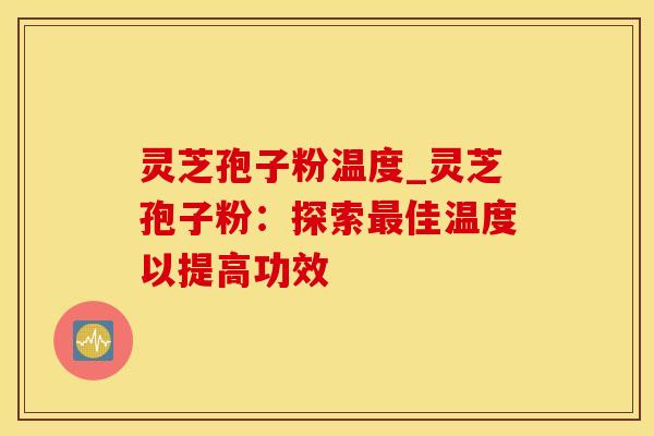 灵芝孢子粉温度_灵芝孢子粉：探索最佳温度以提高功效