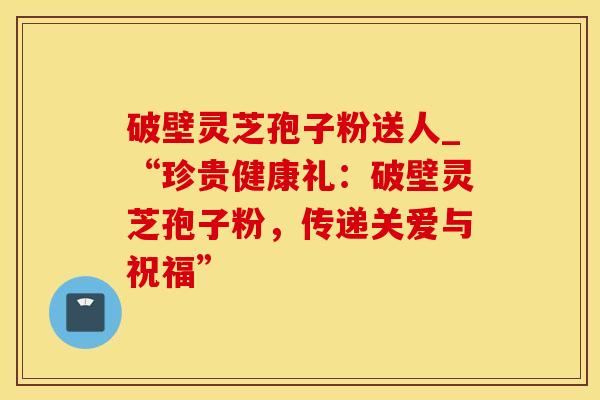 破壁灵芝孢子粉送人_“珍贵健康礼：破壁灵芝孢子粉，传递关爱与祝福”
