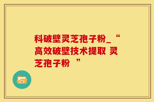 科破壁灵芝孢子粉_“高效破壁技术提取 灵芝孢子粉  ”