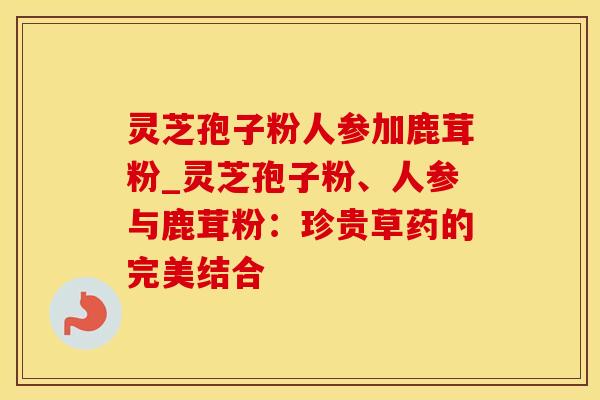 灵芝孢子粉人参加鹿茸粉_灵芝孢子粉、人参与鹿茸粉：珍贵草药的完美结合
