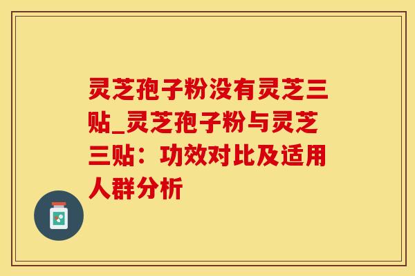 灵芝孢子粉没有灵芝三贴_灵芝孢子粉与灵芝三贴：功效对比及适用人群分析