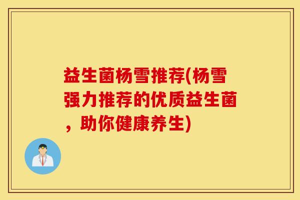 益生菌杨雪推荐(杨雪强力推荐的优质益生菌,助你健康养生) 益生菌杨雪推荐(杨雪强力推荐的优质益生菌,助你健康养生)