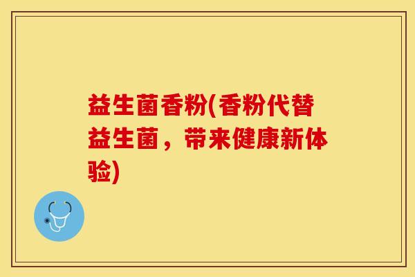 益生菌香粉(香粉代替益生菌，带来健康新体验)