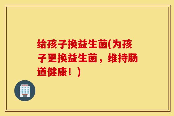 给孩子换益生菌(为孩子更换益生菌，维持肠道健康！)