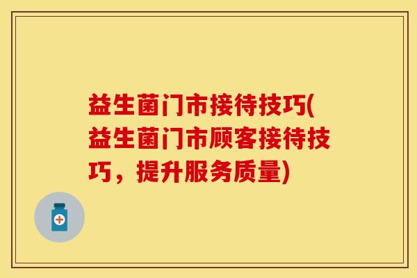 益生菌门市接待技巧(益生菌门市顾客接待技巧,提升服务质量) 益生菌门市接待技巧(益生菌门市顾客接待技巧,提升服务质量)