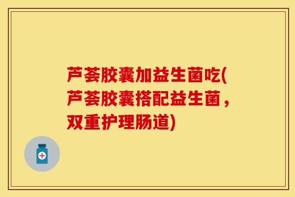 芦荟胶囊加益生菌吃(芦荟胶囊搭配益生菌，双重护理肠道)