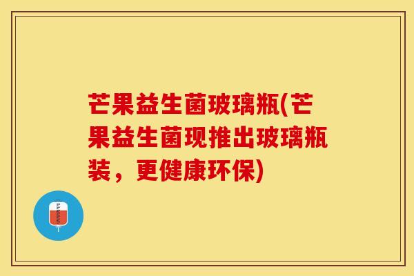 芒果益生菌玻璃瓶(芒果益生菌现推出玻璃瓶装，更健康环保)