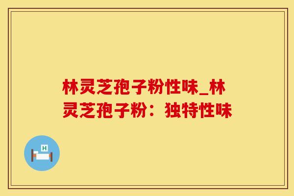 林灵芝孢子粉性味_林灵芝孢子粉：独特性味