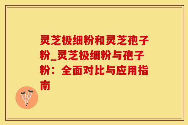 灵芝极细粉和灵芝孢子粉_灵芝极细粉与孢子粉：全面对比与应用指南