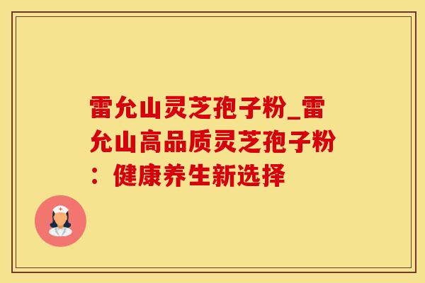 雷允山灵芝孢子粉_雷允山高品质灵芝孢子粉：健康养生新选择