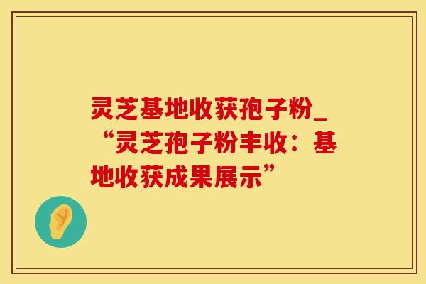 灵芝基地收获孢子粉_“灵芝孢子粉丰收：基地收获成果展示”
