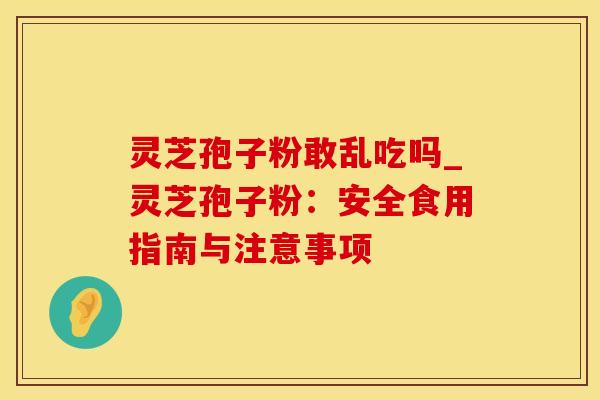 灵芝孢子粉敢乱吃吗_灵芝孢子粉：安全食用指南与注意事项