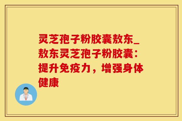 灵芝孢子粉胶囊敖东_敖东灵芝孢子粉胶囊：提升免疫力，增强身体健康
