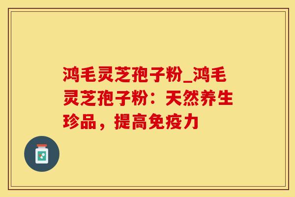 鸿毛灵芝孢子粉_鸿毛灵芝孢子粉:天然养生珍品,提高 鸿毛灵芝孢子粉_鸿毛灵芝孢子粉:天然养生珍品,提高