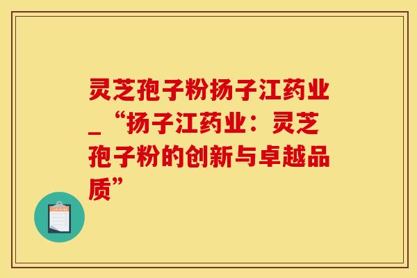 灵芝孢子粉扬子江药业_“扬子江药业：灵芝孢子粉的创新与卓越品质”