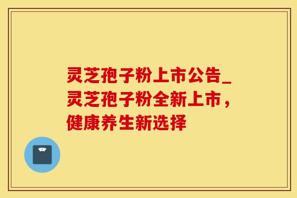 灵芝孢子粉上市公告_灵芝孢子粉全新上市，健康养生新选择