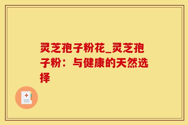 灵芝孢子粉花_灵芝孢子粉：与健康的天然选择