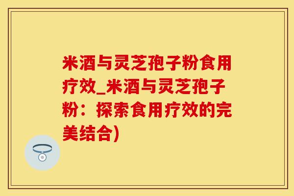 米酒与灵芝孢子粉食用疗效_米酒与灵芝孢子粉：探索食用疗效的完美结合)