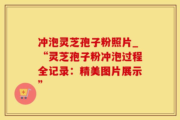 冲泡灵芝孢子粉照片_“灵芝孢子粉冲泡过程全记录：精美图片展示”
