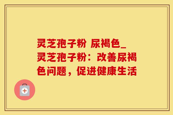 灵芝孢子粉 尿褐色_灵芝孢子粉：改善尿褐色问题，促进健康生活