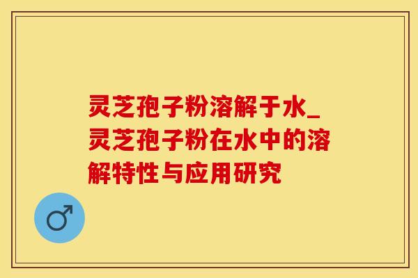 灵芝孢子粉溶解于水_灵芝孢子粉在水中的溶解特性与应用研究