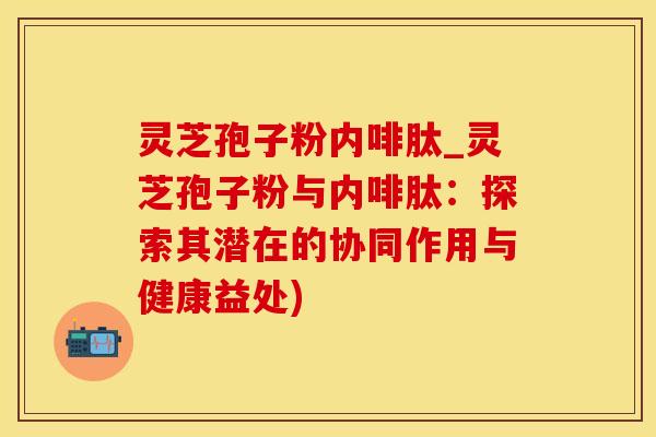 灵芝孢子粉内啡肽_灵芝孢子粉与内啡肽：探索其潜在的协同作用与健康益处)