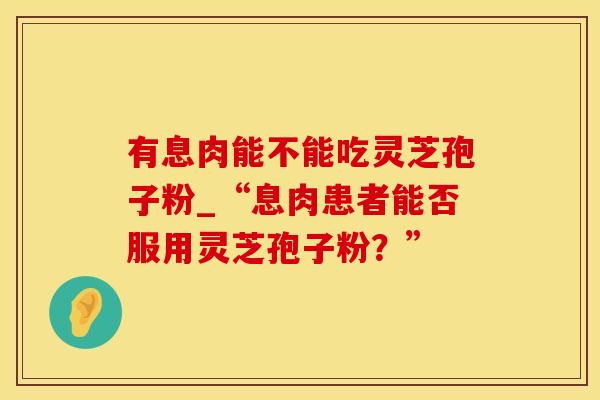有息肉能不能吃灵芝孢子粉_“息肉患者能否服用灵芝孢子粉？”