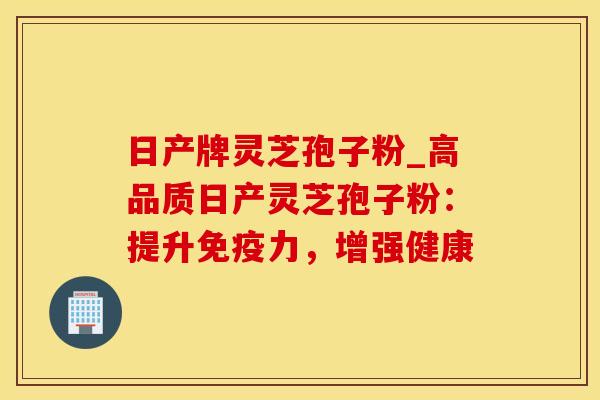 日产牌灵芝孢子粉_高品质日产灵芝孢子粉：提升免疫力，增强健康