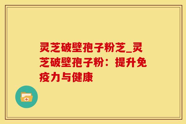 灵芝破壁孢子粉芝_灵芝破壁孢子粉：提升免疫力与健康
