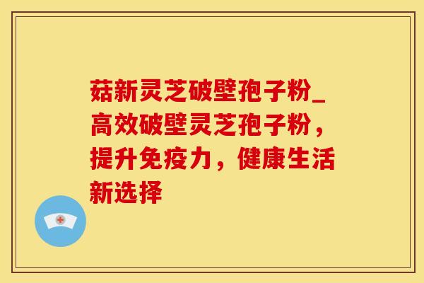 菇新灵芝破壁孢子粉_高效破壁灵芝孢子粉，提升免疫力，健康生活新选择