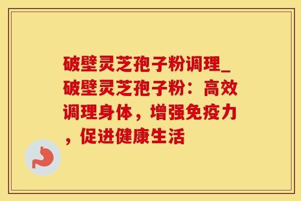 破壁灵芝孢子粉调理_破壁灵芝孢子粉：高效调理身体，增强免疫力，促进健康生活
