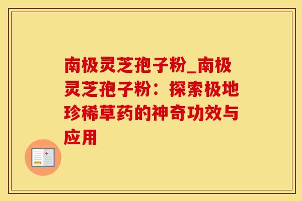南极灵芝孢子粉_南极灵芝孢子粉：探索极地珍稀草药的神奇功效与应用